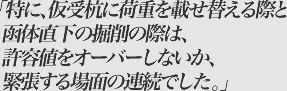 特に、仮受杭に荷重を載せ替える際と函体直下の掘削の際は、許容値をオーバーしないか、緊張する場面の連続でした。