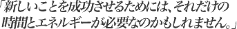 新しいことを成功させるためには、それだけの時間とエネルギーが必要なのかもしれません。