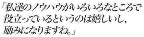 私達のノウハウがいろいろなところで役立っているというのは嬉しいし、励みになりますね。