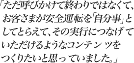 ただ呼びかけて終わりではなくて、お客さまが安全運転を「自分事」としてとらえて、その実行につなげていただけるようなコンテンツをつくりたいと思っていました。