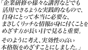 企業研修や様々な講習などでも活用できるような実践的なもので、自身にとって本当に必要な、まさしくリッチな情報が身に付くことをめざす方が長い目で見ると重要。そのように考え、実効性の高い本格版をめざすことにしました。