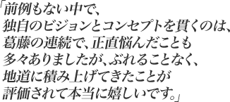 前例もない中で、独自のビジョンとコンセプトを貫くのは、葛藤の連続で、正直悩んだことも多々ありましたが、ぶれることなく、地道に積み上げてきたことが評価されて本当に嬉しいです。