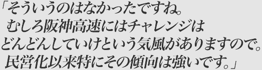 そういうのはなかったですね。むしろ阪神高速にはチャレンジはどんどんしていけという気風がありますので。民営化以来特にその傾向は強いです。