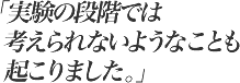 実験の段階では考えられないようなことも起こりました。