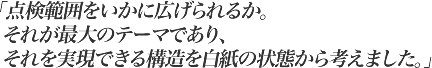 点検範囲をいかに広げられるか。それが最大のテーマであり、それを実現できる構造を白紙の状態から考えました。