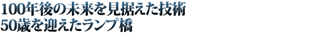 100年後の未来を見据えた技術／50歳を迎えたランプ橋