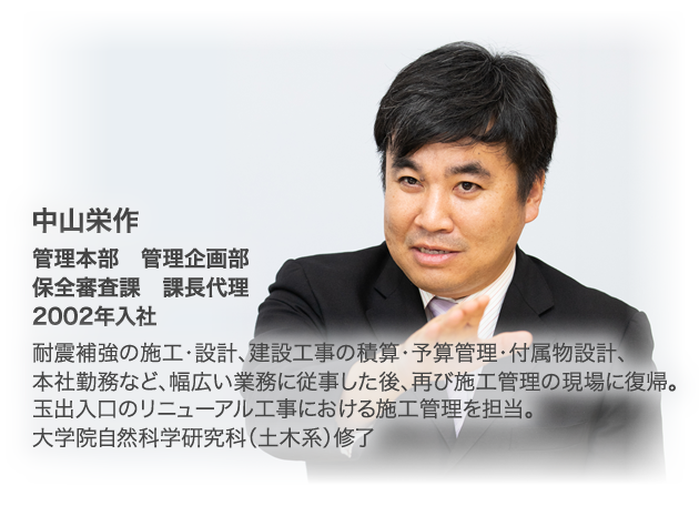 中山栄作　管理本部　管理企画部 保全審査課 課長代理 2002年入社。耐震補強の施工・設計、建設工事の積算・予算管理・付属物設計、本社勤務など、幅広い業務に従事した後、再び施工管理の現場に復帰。玉出入口のリニューアル工事における施工管理を担当。大学院自然科学研究科（土木系）修了。