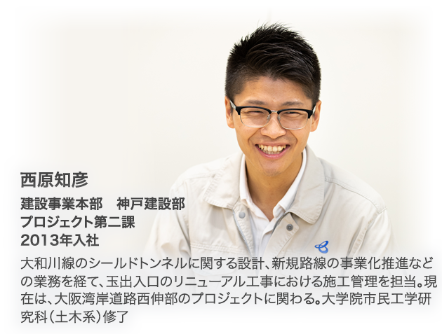 西原知彦　建設事業本部　神戸建設部　プロジェクト第二課　2013年入社　大和川線のシールドトンネルに関する設計、新規路線の事業化推進などの業務を経て、玉出入口のリニューアル工事における施工管理を担当。現在は、大阪湾岸道路西伸部のプロジェクトに関わる。大学院市民工学研究科（土木系）修了。