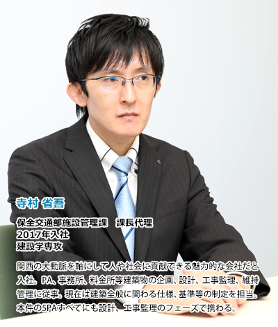 寺村省吾　保全交通部施設管理課　課長代理　2017年入社　建設学専攻、関西の大動脈を軸にして人や社会に貢献できる魅力的な会社だと入社。PA、事務所、料金所等建築物の企画、設計、工事監理、維持管理に従事。現在は建築全般に関わる仕様、基準等の制定を担当。本件の5PAすべてにも設計、工事監理のフェーズで携わる。