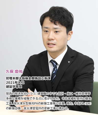 久保慶祐　管理本部大阪保全部施設工事課　2021年入社　建築学専攻、関西の物流を担いつつ、建築職の中でも設計・施工・維持管理等多様な業務を経験できる点に惹かれ入社。中島本線料金所の撤去工事、泉大津大型専用PAの新築工事等に従事。現在、中島PA（仮称）の新築工事、泉大津受電所の更新工事に携わる。