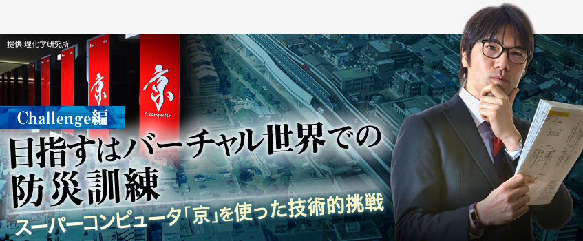 Challenge編 目指すはバーチャル世界での防災訓練 スーパーコンピュータ「京」を使った技術的挑戦