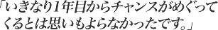 いきなり1年目からチャンスがめぐってくるとは思いもよらなかったです。