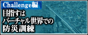 Challenge編　目指すはバーチャル世界での防災訓練