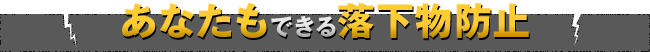 あなたもできる落下物防止