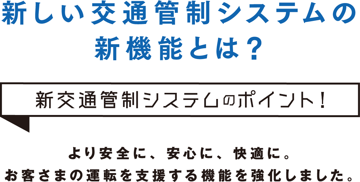 新しい交通管制システムの新機能とは？新交通管制システムのポイント！より安全に、安心に、快適に。ドライバーの運転を支援する機能を強化しました。