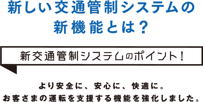 新しい交通管制システムの新機能とは？新交通管制システムのポイント！より安全に、安心に、快適に。ドライバーの運転を支援する機能を強化しました。