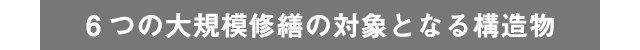 6つの大規模修繕の対象となる構造物