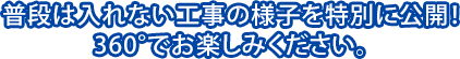 普段は入れない工事の様子を特別に公開！360°でお楽しみください。